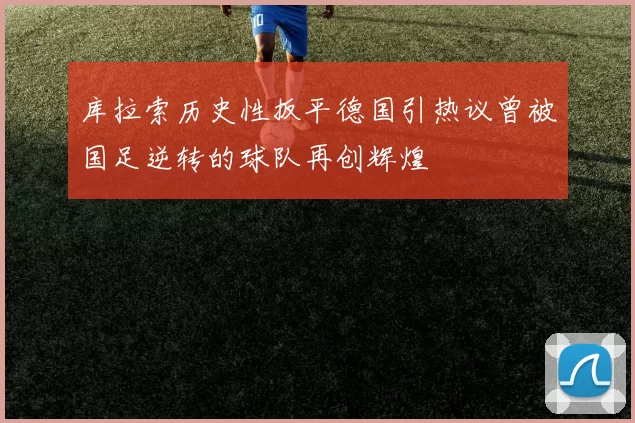 库拉索历史性扳平德国引热议曾被国足逆转的球队再创辉煌