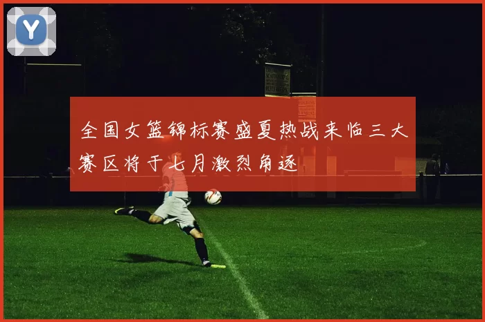 全国女篮锦标赛盛夏热战来临三大赛区将于七月激烈角逐