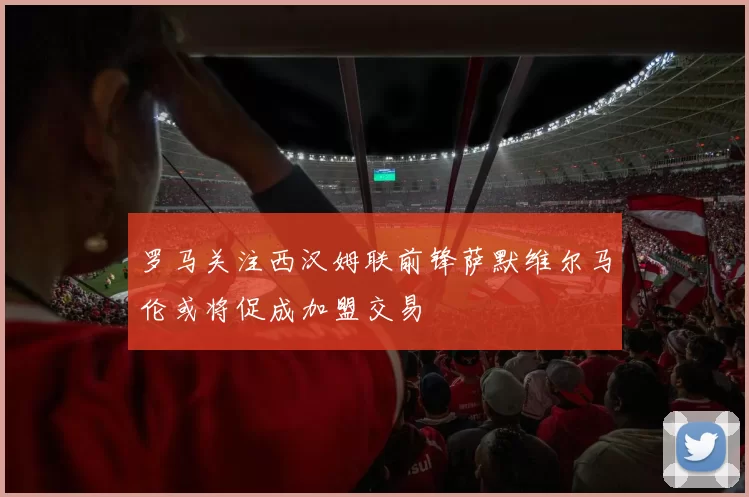罗马关注西汉姆联前锋萨默维尔马伦或将促成加盟交易