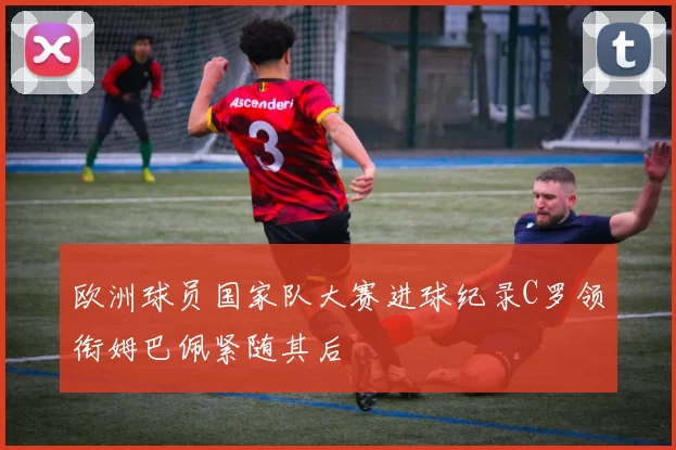 欧洲球员国家队大赛进球纪录C罗领衔姆巴佩紧随其后