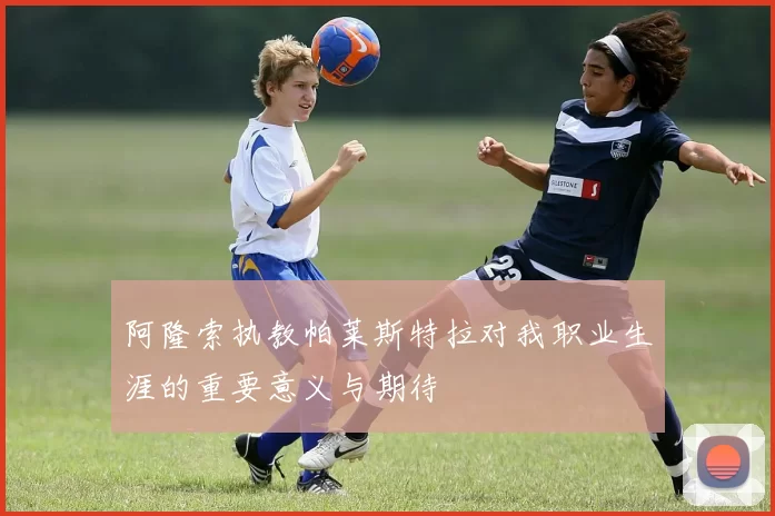 阿隆索执教帕莱斯特拉对我职业生涯的重要意义与期待